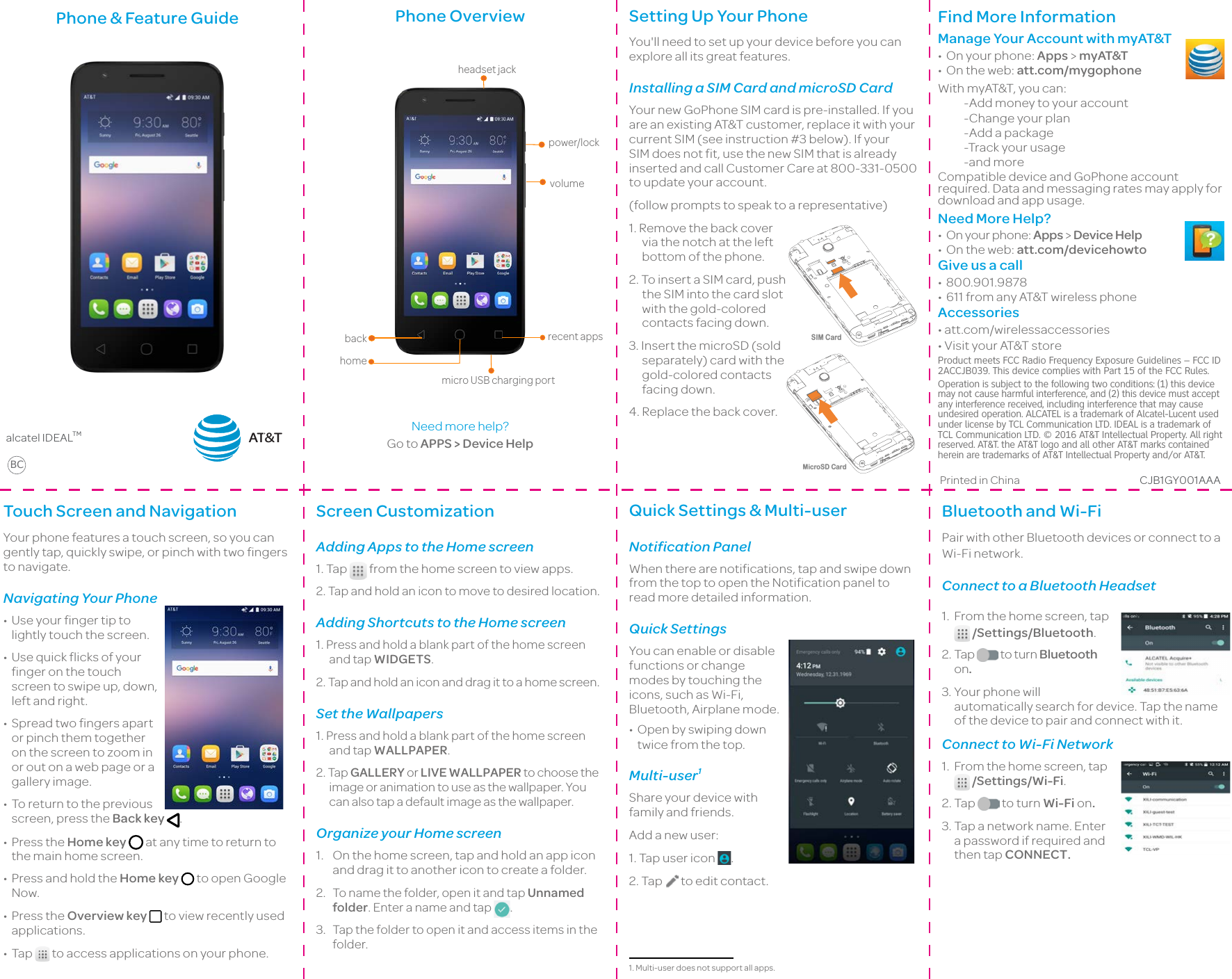 Bluetooth and Wi-FiPair with other Bluetooth devices or connect to a Wi-Fi network.Connect to a Bluetooth Headset1.From the home screen, tap  /Settings/Bluetooth.2.Tap   to turn Bluetooth on.3.Your phone will automatically search for device. Tap the name of the device to pair and connect with it.Connect to Wi-Fi Network1.From the home screen, tap  /Settings/Wi-Fi.2.Tap   to turn Wi-Fi on.3.Tap a network name. Enter a password if required and then tap CONNECT.Phone &amp; Feature Guide                                                                                                              alcatel IDEALTMBCPhone Overviewheadset jack power/lock volume micro USB charging port recent apps homeback Need more help? Go to APPS &gt; Device HelpSetting Up Your PhoneYou&apos;ll need to set up your device before you can explore all its great features.Installing a SIM Card and microSD CardYour new GoPhone SIM card is pre-installed. If you are an existing AT&amp;T customer, replace it with your current SIM (see instruction #3 below). If your SIM does not fit, use the new SIM that is already inserted and call Customer Care at 800-331-0500 to update your account.(follow prompts to speak to a representative)1. Remove the back cover via the notch at the left bottom of the phone.2. To insert a SIM card, push the SIM into the card slot with the gold-colored contacts facing down.3. Insert the microSD (sold separately) card with the gold-colored contacts facing down.4. Replace the back cover.SIM CardMicroSD CardFind More Information Manage Your Account with myAT&amp;T• On your phone: Apps &gt; myAT&amp;T• On the web: att.com/mygophoneWith myAT&amp;T, you can:-Add money to your account-Change your plan-Add a package-Track your usage-and moreCompatible device and GoPhone account required. Data and messaging rates may apply for download and app usage.Need More Help?• On your phone: Apps &gt; Device Help• On the web: att.com/devicehowtoGive us a call• 800.901.9878• 611 from any AT&amp;T wireless phoneAccessories•att.com/wirelessaccessories•VisityourAT&amp;TstoreProduct meets FCC Radio Frequency Exposure Guidelines – FCC ID 2ACCJB039. This device complies with Part 15 of the FCC Rules.Operation is subject to the following two conditions: (1) this device may not cause harmful interference, and (2) this device must accept any interference received, including interference that may cause undesired operation. ALCATEL is a trademark of Alcatel-Lucent used under license by TCL Communication LTD. IDEAL is a trademark of TCL Communication LTD. © 2016 AT&amp;T Intellectual Property. All right reserved. AT&amp;T. the AT&amp;T logo and all other AT&amp;T marks contained herein are trademarks of AT&amp;T Intellectual Property and/or AT&amp;T.Printed in China CJB1GY001AAATouch Screen and NavigationYour phone features a touch screen, so you can gently tap, quickly swipe, or pinch with two fingers to navigate.Navigating Your Phone• Use your finger tip to lightly touch the screen.• Use quick flicks of your finger on the touch screen to swipe up, down, left and right.• Spread two fingers apart or pinch them together on the screen to zoom in or out on a web page or a gallery image.• To return to the previous screen, press the Back key  .• Press the Home key  at any time to return to the main home screen.• Press and hold the Home key  to open Google Now.• Press the Overview key  to view recently used applications.• Tap   to access applications on your phone.Screen CustomizationAdding Apps to the Home screen1. Tap   from the home screen to view apps.2. Tap and hold an icon to move to desired location. Adding Shortcuts to the Home screen1. Press and hold a blank part of the home screen and tap WIDGETS.2. Tap and hold an icon and drag it to a home screen.Set the Wallpapers1. Press and hold a blank part of the home screen and tap WALLPAPER.2. Tap GALLERY or LIVE WALLPAPER to choose the image or animation to use as the wallpaper. You can also tap a default image as the wallpaper.Organize your Home screen1.  On the home screen, tap and hold an app icon and drag it to another icon to create a folder. 2.  To name the folder, open it and tap Unnamed folder. Enter a name and tap  .3. Tap the folder to open it and access items in the folder.Quick Settings &amp; Multi-userNotification PanelWhen there are notifications, tap and swipe down from the top to open the Notification panel to read more detailed information.Quick SettingsYou can enable or disable functions or change modes by touching the icons, such as Wi-Fi, Bluetooth, Airplane mode. • Open by swiping down twice from the top.Multi-user1Share your device with family and friends.Add a new user:1. Tap user icon  .2. Tap   to edit contact.1. Multi-user does not support all apps.AT&amp;T
