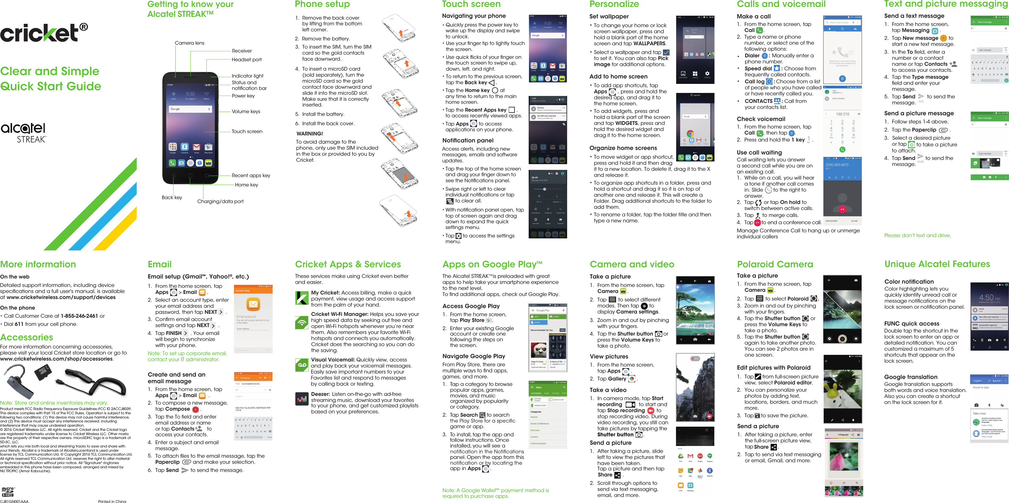 Call Customer Care at 1-855-246-2461 orTap       or tap On hold to switch between active calls.From the home screen, tapCall   , then tap     .Camera and video Polaroid CameraTake a picture1.  From the home screen, tapCamera      .2.  Tap        to select different modes. Then tap       to display Camera settings. 3.  Zoom in and out by pinchingwith your ﬁngers.4.  Tap the Shutter button       or press the Volume Keys totake a photo.View pictures1.  From the home screen, tap Apps       .2.  Tap Gallery       .Take a video1.  In camera mode, tap Startrecording           to start and tap Stop recording        to stop recording video. During video recording, you still can take pictures by tapping the Shutter button      .Send a picture1.  After taking a picture, slide left to view the pictures that have been taken.Tap a picture and then tap  Share       .2.  Scroll through options to send via text messaging, email, and more.Cricket Apps &amp; Services These services make using Cricket even betterand easier.My Cricket: Access billing, make a quick payment, view usage and access support from the palm of your hand. Visual Voicemail:  Quickly view, access Deezer:  Listen on-the-go with ad-free streaming music, download your favoritesto your phone, and get customized playlists based on your preferences.Apps on Google Play™The Alcatel STREAK   is preloaded with greatapps to help take your smartphone experienceto the next level. To ﬁnd additional apps, check out Google Play.Access Google Play1.   From the home screen,  tap Play Store  . 2.   Enter your existing Google  account or create one  following the steps on  the screen.Navigate Google PlayFrom Play Store, there are multiple ways to ﬁnd apps, games, and more. 1.   Tap a category to browse  popular apps, games,  movies, and music  organized by popularity  or category.2.   Tap Search   to search   game or app.3.   To install, tap the app and  follow instructions. Once  installed, you will see a   panel. Open the app from this   app in Apps .EmailEmail setup (Gmail™, Yahoo!®, etc.) 1.  From the home screen, tapApps       &gt; Email       .2. Select an account type, enter your email address and password, then tap NEXT      .Conﬁrm email accountsettings and tap NEXT      .3.4.Note: To set up corporate email, contact your IT administrator.Create and send anemail message1.  From the home screen, tapApps       &gt; Email        .2. To compose a new message,tap Compose       .3.Tap the To ﬁeld and enter email address or nameor tap Contacts         to access your contacts.4.5. 6. Enter a subject and email message.To attach ﬁles to the email message, tap the Paperclip         and make your selection.Text and picture messagingSend a text message 1.  From the home screen,tap Messaging       .2.  Tap New message       to start a new text message.3.  In the To ﬁeld, enter anumber or a contactname or tap Contactsto access your contacts.  4. Tap the Type message ﬁeld and enter your message.5. Tap Send        to send the message.Send a picture message1.  Follow steps 1-4 above.2.  Tap the Paperclip         .3. Select a desired pictureor tap   to attach.4.  Tap Send       to send the message.Calls and voicemail Make a call1.   From the home screen, tapCall   .2.  Type a name or phone number, or select one of the following options: Dialer      : Manually enter a phone number.••••Speed dial      : Choose from frequently called contacts.  Check voicemail1. 2.  Press and hold the 1 key     .Use call waiting 1.2.Tap      to merge calls.3.Tap      to end a conference call. 4.Touch screenNavigating your phone•Use your ﬁnger tip to lightly touchthe screen.•Use quick ﬂicks of your ﬁnger onthe touch screen to swipe up, down, left, and right. •To return to the previous screen, tap the Back key      .•Tap the Home key       at any time to return to the main home screen. •Tap the Recent Apps key       .to access recently viewed apps.•Tap Apps       to access applications on your phone. Access alerts, including new messages, emails and software updates.•Tap the top of the home screenand drag your ﬁnger down to see the Notiﬁcations panel.•With notiﬁcation panel open, tap top of screen again and drag down to expand the quick settings menu.•Swipe right or left to clear individual notiﬁcations or tap       to clear all.•Tap      to access the settings menu.PersonalizeSet wallpaper•To change your home or lock screen wallpaper, press and hold a blank part of the home screen and tap WALLPAPERS. •Select a wallpaper and tap    to set it. You can also tap Pick image for additional options.Add Notiﬁcation panelto home screen•To add app shortcuts, tap Apps       , press and hold the desired app, and drag it to the home screen. •To add widgets, press and hold a blank part of the screen and tap WIDGETS, press and hold the desired widget and drag it to the home screen.  Organize home screens•To move widget or app shortcut, press and hold it and then drag it to a new location. To delete it, drag it to the X and release it.•To organize app shortcuts in a folder, press and hold a shortcut and drag it so it is on top of another one and release it. This will create a Folder. Drag additional shortcuts to the folder to add them.•To rename a folder, tap the folder title and then type a new name.  Clear and SimpleQuick Start Guide Getting to know yourAlcatel STREAK™ More informationOn the web On the phone••Dial 611 from your cell phone.AccessoriesNote: Store and online inventories may vary.Please don’t text and drive.Note: A Google Wallet™ payment method is  required to purchase apps. Product meets FCC Radio Frequency Exposure Guidelines--FCC ID 2ACCJB039. This device complies with Part 15 of the FCC Rules. Operation is subject to the following two conditions: (1) this device may not cause harmful interference, and (2) this device must accept any interference received, including interference that may cause undesired operation.© 2016 Cricket Wireless LLC. All rights reserved. Cricket and the Cricket logoare registered trademarks under license to Cricket Wireless LLC. Other marksare the property of their respective owners. microSDHC logo is a trademark of SD-3C, LLC.which lets you mix both local and streaming tracks to save and share withyour friends. Alcatel is a trademark of Alcatel-Lucentand is used under license by TCL Communication Ltd. © Copyright 2016 TCL Communication Ltd.All rights reserved TCL Communication Ltd. reserves the right to alter material or technical speciﬁcation without prior notice. All &quot;Signature&quot; ringtones embedded in this phone have been composed, arranged and mixed by NU TROPIC (Amar Kabouche).CJB1GN001AAA Printed in ChinaPhone setup1.  Remove the back cover      by lifting from the bottom      left corner.6.  Install the back cover.5.  Install the battery.4.  To insert a microSD card      (sold separately), turn the      microSD card so the gold      contact face downward and      slide it into the microSD slot.      Make sure that it is correctly      inserted.2.  Remove the battery. 3.  To insert the SIM, turn the SIM      card so the gold contacts      face downward.To avoid damage to thephone, only use the SIM included in the box or provided to you by Cricket. WARNING!  Call log      : Choose from a list of people who you have calledor have recently called you.CONTACTS      : Call fromyour contacts list.Call waiting lets you answera second call while you are onan existing call. While on a call, you will heara tone if another call comesin. Slide       to the right to answer.Detailed support information, including devicespeciﬁcations and a full user&apos;s manual, is availableat www.cricketwireless.com/support/devices.For more information concerning accessories, please visit your local Cricket store location or go to www.cricketwireless.com/shop/accessories.Tap Send        to send the message.Tap FINISH      . Your emailwill begin to synchronizewith your phone.Volume keysReceiverBack key Charging/data portStatus and notiﬁcation bar Indicator lightTouch screenRecent apps keyCamera lensPower keyHeadset portManage Conference Call to hang up or unmerge individual callersHome key to take a picture and play back your voicemail messages. Easily save important numbers to your Favorites list and respond to messages by calling back or texting.TMQuickly press the power key to wake up the display and swipe to unlock.•Unique Alcatel FeaturesColor notiﬁcationColor highlighting lets you quickly identify unread call or message notiﬁcations on the lock screen or notiﬁcation panel.   Take a picture1.  From the home screen, tapCamera      .2.  Tap        to select Polaroid      . 4.  Tap the Shutter button       or press the Volume Keys totake a photo.Edit pictures with Polaroid1.  Tap      from full-screen picture view, select Polaroid editor. 3.  Tap     to save the picture. 3.  Zoom in and out by pinchingwith your ﬁngers.5.  Tap the Shutter button  again to take another photo.You can see 2 photos are inone screen.       2.  You can personalize your photos by adding text, locations, borders, and much more.Send a picture1.  After taking a picture, enterthe full-screen picture view, tap  Share      .2.  Tap to send via text messaging or email, Gmail, and more.Cricket Wi-Fi Manager: Helps you save your high speed data by seeking out free and open Wi-Fi hotspots whenever you’re near them. Also remembers your favorite Wi-Fi hotspots and connects you automatically. Cricket does the searching so you can do the saving.FUNC quick accessDouble tap the shortcut in the lock screen to enter an app or detailed notiﬁcation. You can customized a maximum of 5 shortcuts that appear on the lock screen.Google translationGoogle translation supports both words and voice translation. Also you can create a shortcut on the lock screen for it.