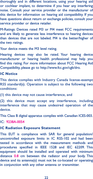 22thoroughly and in different locations, using your hearing aid or cochlear implant, to determine if you hear any interfering noise. Consult your service provider or the manufacturer of this device for information on hearing aid compatibility. If you have questions about return or exchange policies, consult your service provider or device retailer.M-Ratings: Devices rated M3 or M4 meet FCC requirements and are likely to generate less interference to hearing devices than devices that are not labeled. M4 is the better/higher of the two ratings. Your device meets the M3 level rating.Hearing devices may also be rated. Your hearing device manufacturer or hearing health professional may help you find this rating. For more information about FCC Hearing Aid Compatibility, please go to http://www.fcc.gov/cgb/dro.IC NoticeThis device complies with Industry Canada license-exempt RSS standard(s). Operation is subject to the following two conditions: (1) this device may not cause interference, and (2) this device must accept any interference, including interference that may cause undesired operation of the device.This Class B digital apparatus complies with Canadian ICES-003.IC:  9238A-0054IC Radiation Exposure StatementThis EUT is compliance with SAR for general population/uncontrolled exposure limits in IC RSS-102 and had been tested in accordance with the measurement methods and procedures specified in IEEE 1528 and IEC 62209. This equipment should be installed and operated with minimum distance  0.8 cm between the radiator and your body. This device and its antenna(s) must not be co-located or operating in conjunction with any other antenna or transmitter.