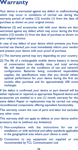 26WarrantyYour device is warranted against any defect or malfunctioning which may occur in conditions of normal use during the warranty period of twelve (12) months (1) from the date of purchase as shown on your original invoice.Batteries (2) and accessories sold with your device are also warranted against any defect which may occur during the first twelve (12) months (1) from the date of purchase as shown on your original invoice.In case of any defect of your device which prevents you from normal use thereof, you must immediately inform your vendor and present your device with your proof of purchase.(1) The warranty period may vary depending on your country.(2) The life of a rechargeable mobile device battery in terms of conversation time standby time, and total service life, will depend on the conditions of use and network configuration. Batteries being considered expendable supplies, the specifications state that you should obtain optimal performance for your device during the first six months after purchase and for approximately 200 more recharges.If the defect is confirmed, your device or part thereof will be either replaced or repaired, as appropriate. Repaired device and accessories are entitled to a one (1) month warranty for the same defect. Repair or replacement may be carried out using reconditioned components offering equivalent functionality.This warranty covers the cost of parts and labor but excludes any other costs.This warranty shall not apply to defects to your device and/or accessory due to (without any limitation):1) Non-compliance with the instructions for use or installation, or with technical and safety standards applicable in the geographical area where your device is used;2) Connection to any equipment not supplied or not recommended by TCL Communication Ltd;