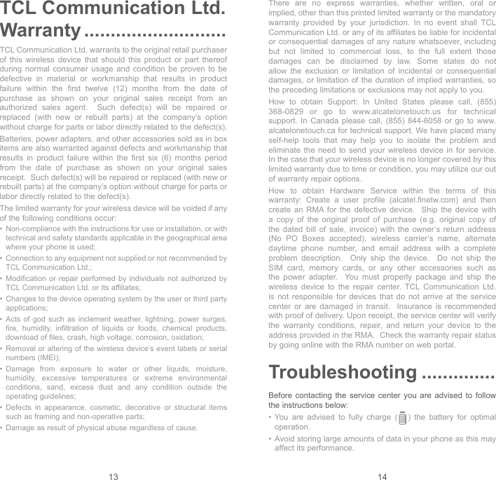 13 14TCL Communication Ltd. Warranty ...........................TCL Communication Ltd. warrants to the original retail purchaser of this wireless device that should this product or part thereof during normal consumer usage and condition be proven to be defective in material or workmanship that results in product failure within the first twelve (12) months from the date of purchase as shown on your original sales receipt from an authorized sales agent.  Such defect(s) will be repaired or replaced (with new or rebuilt parts) at the company’s option without charge for parts or labor directly related to the defect(s). Batteries, power adapters, and other accessories sold as in box items are also warranted against defects and workmanship that results in product failure within the first six (6) months period from the date of purchase as shown on your original sales receipt.  Such defect(s) will be repaired or replaced (with new or rebuilt parts) at the company’s option without charge for parts or labor directly related to the defect(s). The limited warranty for your wireless device will be voided if any of the following conditions occur: •   Non-compliance with the instructions for use or installation, or with technical and safety standards applicable in the geographical area where your phone is used;•   Connection to any equipment not supplied or not recommended by TCL Communication Ltd.;•   Modification or repair performed by individuals not authorized by TCL Communication Ltd. or its affiliates; •   Changes to the device operating system by the user or third party applications;•   Acts of god such as inclement weather, lightning, power surges, fire, humidity, infiltration of liquids or foods, chemical products, download of files, crash, high voltage, corrosion, oxidation;•   Removal or altering of the wireless device’s event labels or serial numbers (IMEI);•   Damage from exposure to water or other liquids, moisture, humidity, excessive temperatures or extreme environmental conditions, sand, excess dust and any condition outside the operating guidelines;•   Defects in appearance, cosmetic, decorative or structural items such as framing and non-operative parts;•   Damage as result of physical abuse regardless of cause. There are no express warranties, whether written, oral or implied, other than this printed limited warranty or the mandatory warranty provided by your jurisdiction. In no event shall TCL Communication Ltd. or any of its affiliates be liable for incidental or consequential damages of any nature whatsoever, including but not limited to commercial loss, to the full extent those damages can be disclaimed by law. Some states do not allow the exclusion or limitation of incidental or consequential damages, or limitation of the duration of implied warranties, so the preceding limitations or exclusions may not apply to you.How to obtain Support: In United States please call, (855) 368-0829 or go to www.alcatelonetouch.us for technical support. In Canada please call, (855) 844-6058 or go to www.alcatelonetouch.ca for technical support. We have placed many self-help tools that may help you to isolate the problem and eliminate the need to send your wireless device in for service.  In the case that your wireless device is no longer covered by this limited warranty due to time or condition, you may utilize our out of warranty repair options. How to obtain Hardware Service within the terms of this warranty: Create a user profile (alcatel.finetw.com) and then create an RMA for the defective device.  Ship the device with a copy of the original proof of purchase (e.g. original copy of the dated bill of sale, invoice) with the owner’s return address (No PO Boxes accepted), wireless carrier’s name, alternate daytime phone number, and email address with a complete problem description.  Only ship the device.  Do not ship the SIM card, memory cards, or any other accessories such as the power adapter.  You must properly package and ship the wireless device to the repair center. TCL Communication Ltd. is not responsible for devices that do not arrive at the service center or are damaged in transit.  Insurance is recommended with proof of delivery. Upon receipt, the service center will verify the warranty conditions, repair, and return your device to the address provided in the RMA.  Check the warranty repair status by going online with the RMA number on web portal. Troubleshooting ..............Before contacting the service center you are advised to follow the instructions below:•  You  are  advised  to  fully  charge  (   )  the  battery  for  optimal operation.•  Avoid storing large amounts of data in your phone as this may affect its performance.