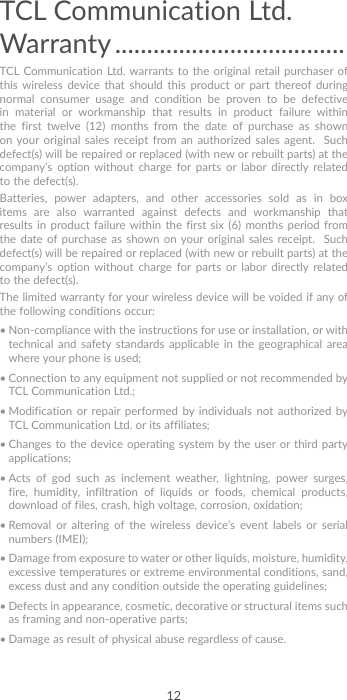 12TCL Communication Ltd. Warranty ....................................TCL Communication Ltd. warrants to the original retail purchaser of this wireless device that should this product or part thereof during normal consumer usage and condition be proven to be defective in material or workmanship that results in product failure within the first twelve (12) months from the date of purchase as shown on your original sales receipt from an authorized sales agent.  Such defect(s) will be repaired or replaced (with new or rebuilt parts) at the company’s option without charge for parts or labor directly related to the defect(s). Batteries, power adapters, and other accessories sold as in box items are also warranted against defects and workmanship that results in product failure within the first six (6) months period from the date of purchase as shown on your original sales receipt.  Such defect(s) will be repaired or replaced (with new or rebuilt parts) at the company’s option without charge for parts or labor directly related to the defect(s). The limited warranty for your wireless device will be voided if any of the following conditions occur: •  Non-compliance with the instructions for use or installation, or with technical and safety standards applicable in the geographical area where your phone is used;•  Connection to any equipment not supplied or not recommended by TCL Communication Ltd.;•  Modification or repair performed by individuals not authorized by TCL Communication Ltd. or its affiliates; •  Changes to the device operating system by the user or third party applications;•  Acts of god such as inclement weather, lightning, power surges, fire, humidity, infiltration of liquids or foods, chemical products, download of files, crash, high voltage, corrosion, oxidation;•  Removal or altering of the wireless device’s event labels or serial numbers (IMEI);•  Damage from exposure to water or other liquids, moisture, humidity, excessive temperatures or extreme environmental conditions, sand, excess dust and any condition outside the operating guidelines;•  Defects in appearance, cosmetic, decorative or structural items such as framing and non-operative parts;•  Damage as result of physical abuse regardless of cause. 