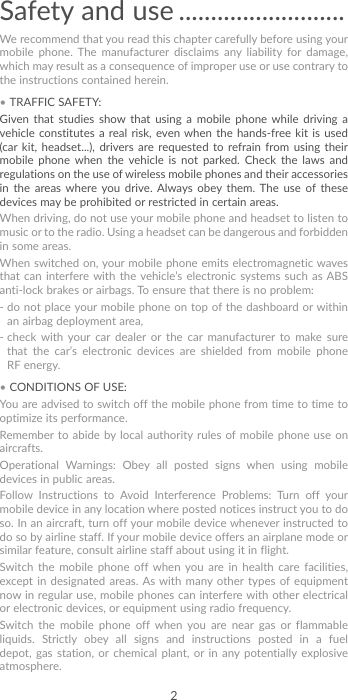 2Safety and use ..........................We recommend that you read this chapter carefully before using your mobile phone. The manufacturer disclaims any liability for damage, which may result as a consequence of improper use or use contrary to the instructions contained herein.• TRAFFIC SAFETY:Given that studies show that using a mobile phone while driving a vehicle constitutes a real risk, even when the hands-free kit is used (car kit, headset...), drivers are requested to refrain from using their mobile phone when the vehicle is not parked. Check the laws and regulations on the use of wireless mobile phones and their accessories in the areas where you drive. Always obey them. The use of these devices may be prohibited or restricted in certain areas.When driving, do not use your mobile phone and headset to listen to music or to the radio. Using a headset can be dangerous and forbidden in some areas.When switched on, your mobile phone emits electromagnetic waves that can interfere with the vehicle’s electronic systems such as ABS anti-lock brakes or airbags. To ensure that there is no problem:-  do not place your mobile phone on top of the dashboard or within an airbag deployment area,-  check with your car dealer or the car manufacturer to make sure that the car’s electronic devices are shielded from mobile phone RF energy.• CONDITIONS OF USE:You are advised to switch off the mobile phone from time to time to optimize its performance.Remember to abide by local authority rules of mobile phone use on aircrafts.Operational Warnings: Obey all posted signs when using mobile devices in public areas. Follow Instructions to Avoid Interference Problems: Turn off your mobile device in any location where posted notices instruct you to do so. In an aircraft, turn off your mobile device whenever instructed to do so by airline staff. If your mobile device offers an airplane mode or similar feature, consult airline staff about using it in flight.Switch the mobile phone off when you are in health care facilities, except in designated areas. As with many other types of equipment now in regular use, mobile phones can interfere with other electrical or electronic devices, or equipment using radio frequency.Switch the mobile phone off when you are near gas or flammable liquids. Strictly obey all signs and instructions posted in a fuel depot, gas station, or chemical plant, or in any potentially explosive atmosphere.