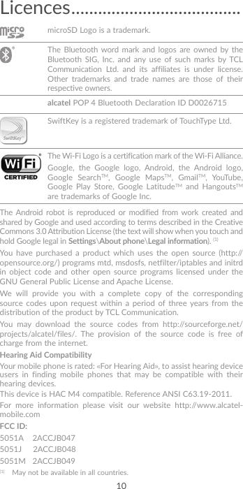 10Licences ......................................microSD Logo is a trademark. The Bluetooth word mark and logos are owned by the Bluetooth SIG, Inc. and any use of such marks by TCL Communication Ltd. and its affiliates is under license. Other trademarks and trade names are those of their respective owners.  alcatel POP 4 Bluetooth Declaration ID D0026715SwiftKey is a registered trademark of TouchType Ltd. The Wi-Fi Logo is a certification mark of the Wi-Fi Alliance.Google, the Google logo, Android, the Android logo, Google SearchTM, Google MapsTM, GmailTM, YouTube, Google Play Store, Google LatitudeTM and HangoutsTM are trademarks of Google Inc.The Android robot is reproduced or modified from work created and shared by Google and used according to terms described in the Creative Commons 3.0 Attribution License (the text will show when you touch and hold Google legal in Settings\About phone\Legal information). (1)You have purchased a product which uses the open source (http://opensource.org/) programs mtd, msdosfs, netfilter/iptables and initrd in object code and other open source programs licensed under the GNU General Public License and Apache License. We will provide you with a complete copy of the corresponding source codes upon request within a period of three years from the distribution of the product by TCL Communication.You may download the source codes from http://sourceforge.net/projects/alcatel/files/. The provision of the source code is free of charge from the internet. Hearing Aid CompatibilityYour mobile phone is rated: «For Hearing Aid», to assist hearing device users in finding mobile phones that may be compatible with their hearing devices.This device is HAC M4 compatible. Reference ANSI C63.19-2011.For more information please visit our website http://www.alcatel-mobile.comFCC ID: 5051A    2ACCJB0475051J     2ACCJB0485051M   2ACCJB049(1)  May not be available in all countries.