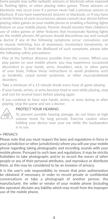 4Some people may suffer epileptic seizures or blackouts when exposed to flashing lights, or when playing video games. These seizures or blackouts may occur even if a person never had a previous seizure or blackout. If you have experienced seizures or blackouts, or if you have a family history of such occurrences, please consult your doctor before playing video games on your mobile phone or enabling a flashing-lights feature on your mobile phone. Parents should monitor their children’s use of video games or other features that incorporate flashing lights on the mobile phones. All persons should discontinue use and consult a doctor if any of the following symptoms occur: convulsion, eye or muscle twitching, loss of awareness, involuntary movements, or disorientation. To limit the likelihood of such symptoms, please take the following safety precautions:-  Play at the farthest distance possible from the screen. When you play games on your mobile phone, you may experience occasional discomfort in your hands, arms, shoulders, neck, or other parts of your body. Follow these instructions to avoid problems such as tendinitis, carpal tunnel syndrome, or other musculoskeletal disorders:-  Take a minimum of a 15-minute break every hour of game playing.-  If your hands, wrists, or arms become tired or sore while playing, stop and rest for several hours before playing again.-  If you continue to have sore hands, wrists, or arms during or after playing, stop the game and see a doctor.PROTECT YOUR HEARING To prevent possible hearing damage, do not listen at high volume levels for long periods. Exercise caution when holding your device near your ear while the loudspeaker is in use.• PRIVACY:Please note that you must respect the laws and regulations in force in your jurisdiction or other jurisdiction(s) where you will use your mobile phone regarding taking photographs and recording sounds with your mobile phone. Pursuant to such laws and regulations, it may be strictly forbidden to take photographs and/or to record the voices of other people or any of their personal attributes, and reproduce or distribute them, as this may be considered to be an invasion of privacy.It is the user’s sole responsibility to ensure that prior authorization be obtained, if necessary, in order to record private or confidential conversations or take a photograph of another person; the manufacturer, the seller or vendor of your mobile phone (including the operator) disclaim any liability which may result from the improper use of the mobile phone.