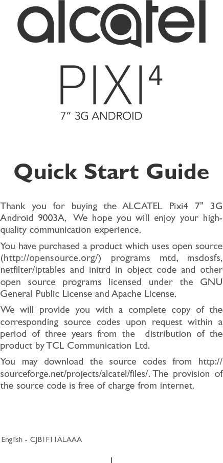 1Thank you for buying the ALCATEL Pixi4 7&apos;&apos; 3G Android 9003A,  We hope you will enjoy your high-quality communication experience.You have purchased a product which uses open source (http://opensource.org/) programs mtd, msdosfs, netfilter/iptables and initrd in object code and other open source programs licensed under the GNU General Public License and Apache License.We will provide you with a complete copy of the corresponding source codes upon request within a period of three years from the  distribution of the product by TCL Communication Ltd.You may download the source codes from http://sourceforge.net/projects/alcatel/files/. The provision of the source code is free of charge from internet.Quick Start GuideEnglish - CJB1F11ALAAA