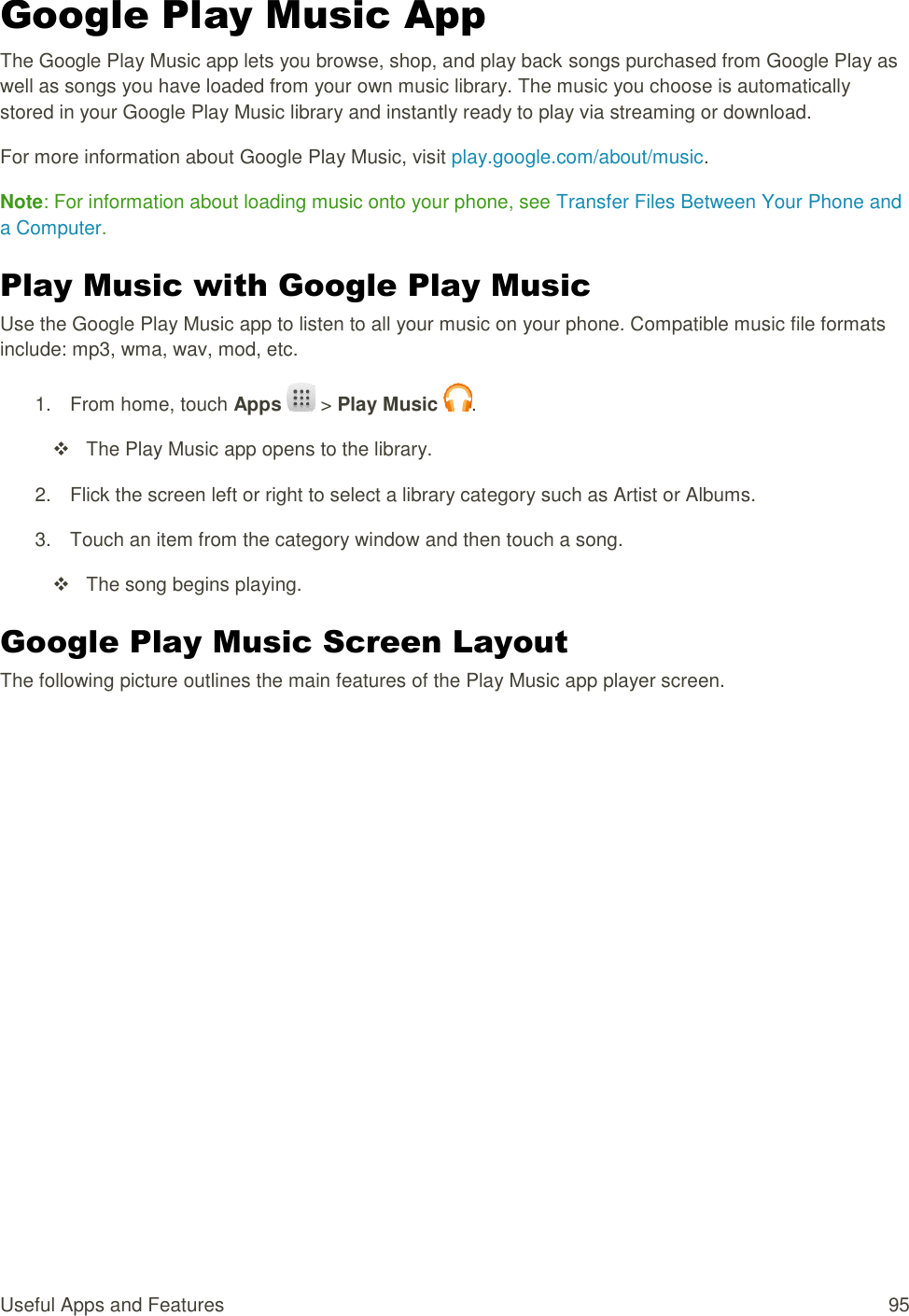 Useful Apps and Features  95 Google Play Music App The Google Play Music app lets you browse, shop, and play back songs purchased from Google Play as well as songs you have loaded from your own music library. The music you choose is automatically stored in your Google Play Music library and instantly ready to play via streaming or download. For more information about Google Play Music, visit play.google.com/about/music. Note: For information about loading music onto your phone, see Transfer Files Between Your Phone and a Computer. Play Music with Google Play Music Use the Google Play Music app to listen to all your music on your phone. Compatible music file formats include: mp3, wma, wav, mod, etc. 1.  From home, touch Apps   &gt; Play Music  .     The Play Music app opens to the library. 2.  Flick the screen left or right to select a library category such as Artist or Albums. 3.  Touch an item from the category window and then touch a song.     The song begins playing. Google Play Music Screen Layout The following picture outlines the main features of the Play Music app player screen. 