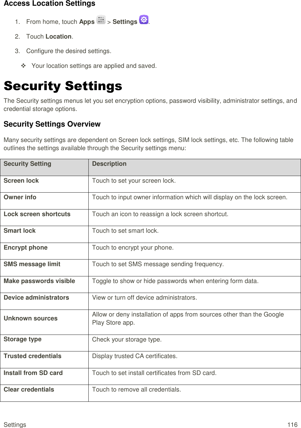 Settings  116 Access Location Settings 1.  From home, touch Apps   &gt; Settings . 2.  Touch Location. 3.  Configure the desired settings.      Your location settings are applied and saved. Security Settings The Security settings menus let you set encryption options, password visibility, administrator settings, and credential storage options. Security Settings Overview Many security settings are dependent on Screen lock settings, SIM lock settings, etc. The following table outlines the settings available through the Security settings menu:  Security Setting Description Screen lock Touch to set your screen lock.  Owner info Touch to input owner information which will display on the lock screen. Lock screen shortcuts Touch an icon to reassign a lock screen shortcut. Smart lock Touch to set smart lock. Encrypt phone Touch to encrypt your phone. SMS message limit Touch to set SMS message sending frequency. Make passwords visible Toggle to show or hide passwords when entering form data. Device administrators View or turn off device administrators. Unknown sources Allow or deny installation of apps from sources other than the Google Play Store app. Storage type Check your storage type. Trusted credentials Display trusted CA certificates. Install from SD card Touch to set install certificates from SD card. Clear credentials Touch to remove all credentials. 