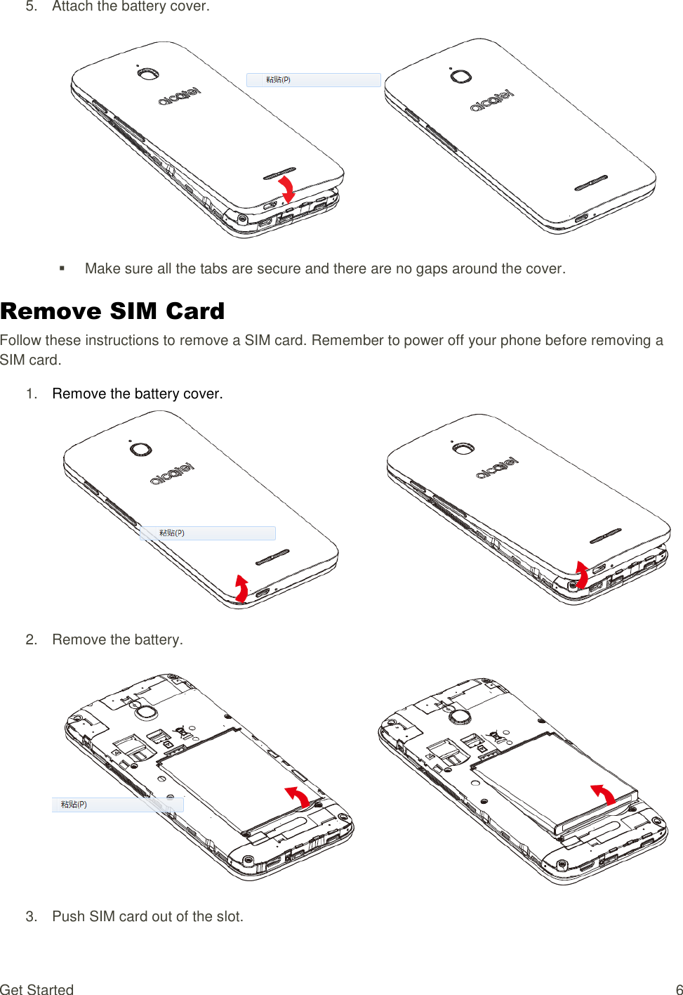 Get Started  6 5.  Attach the battery cover.     Make sure all the tabs are secure and there are no gaps around the cover. Remove SIM Card Follow these instructions to remove a SIM card. Remember to power off your phone before removing a SIM card. 1. Remove the battery cover.  2.  Remove the battery.  3.  Push SIM card out of the slot. 
