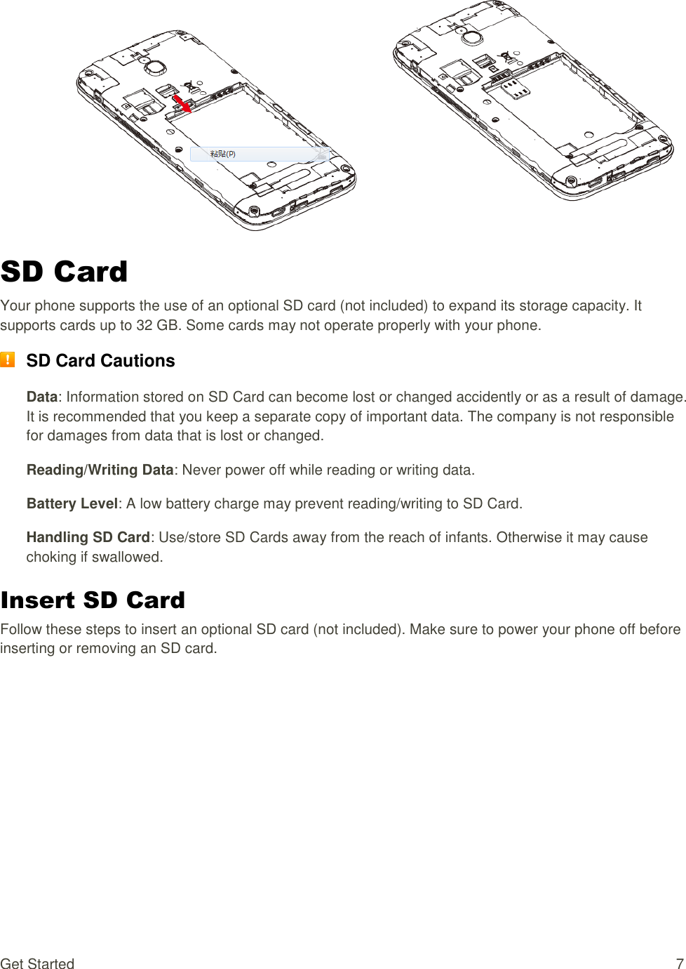 Get Started  7   SD Card Your phone supports the use of an optional SD card (not included) to expand its storage capacity. It supports cards up to 32 GB. Some cards may not operate properly with your phone.  SD Card Cautions Data: Information stored on SD Card can become lost or changed accidently or as a result of damage. It is recommended that you keep a separate copy of important data. The company is not responsible for damages from data that is lost or changed. Reading/Writing Data: Never power off while reading or writing data. Battery Level: A low battery charge may prevent reading/writing to SD Card. Handling SD Card: Use/store SD Cards away from the reach of infants. Otherwise it may cause choking if swallowed. Insert SD Card Follow these steps to insert an optional SD card (not included). Make sure to power your phone off before inserting or removing an SD card. 