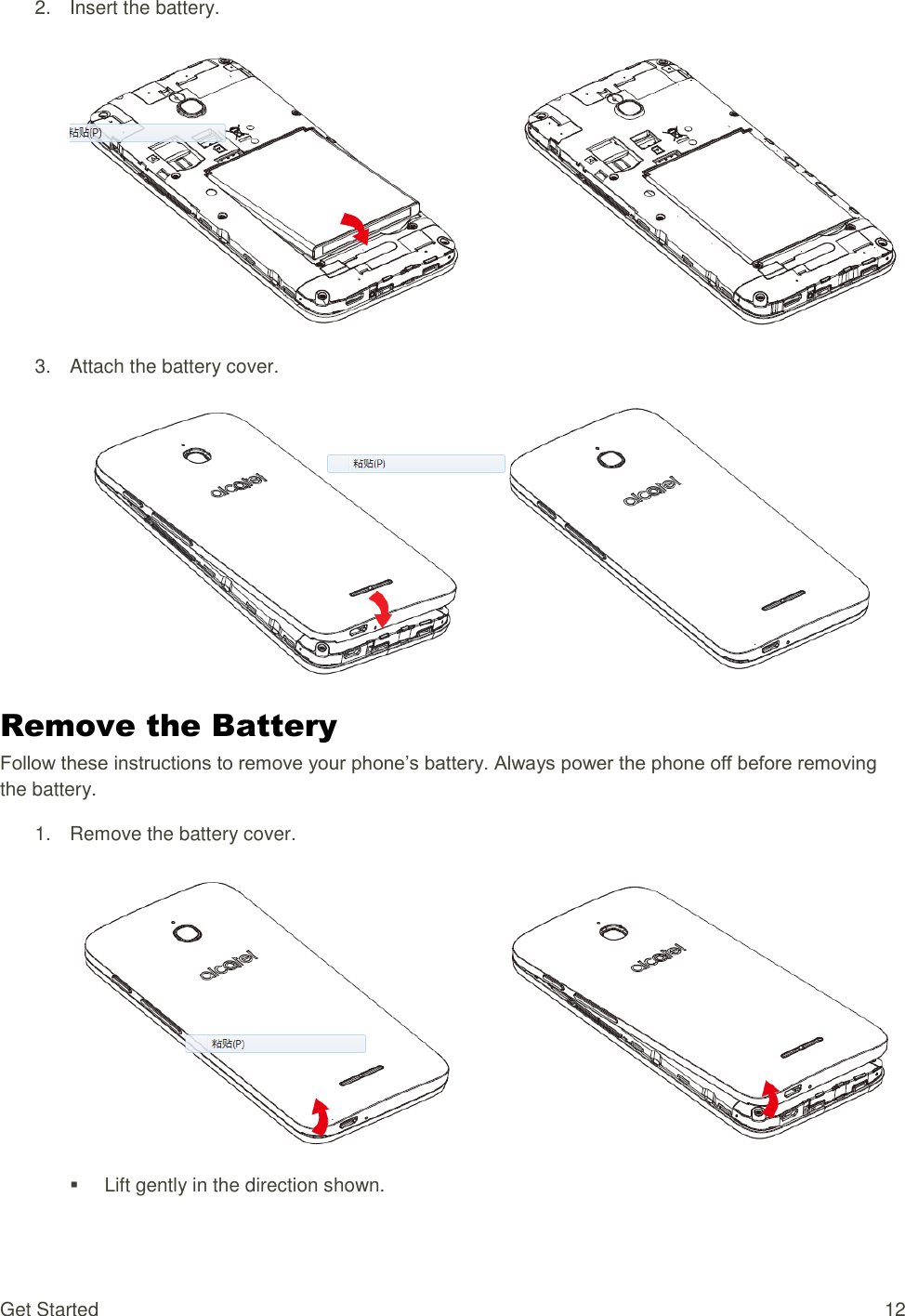 Get Started  12 2.  Insert the battery.   3.  Attach the battery cover.   Remove the Battery Follow these instructions to remove your phone’s battery. Always power the phone off before removing the battery. 1.  Remove the battery cover.     Lift gently in the direction shown. 