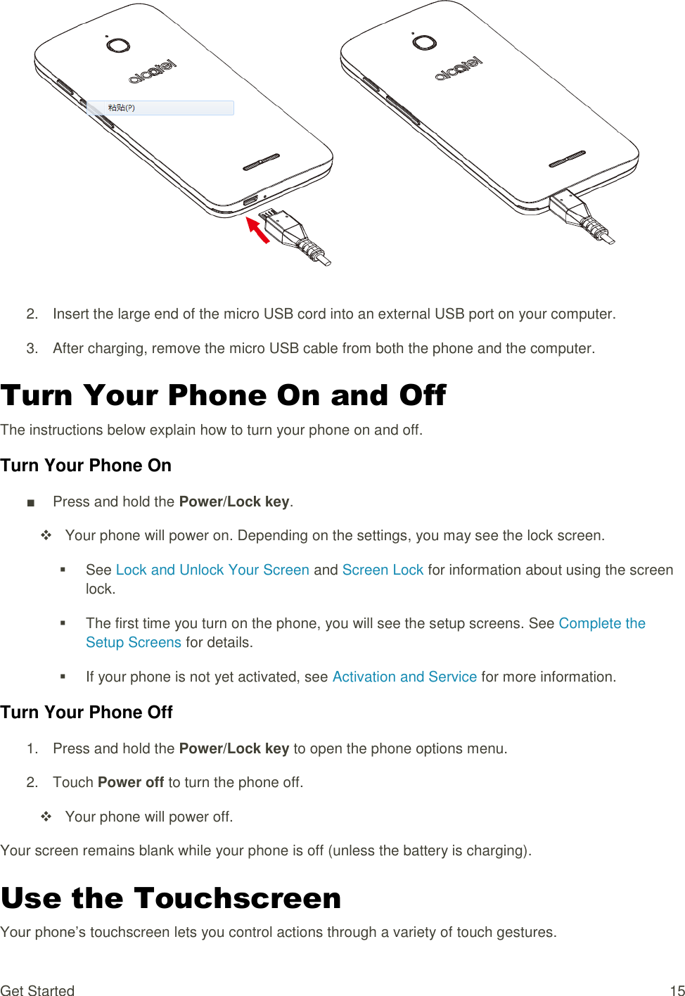 Get Started  15   2.  Insert the large end of the micro USB cord into an external USB port on your computer. 3.  After charging, remove the micro USB cable from both the phone and the computer. Turn Your Phone On and Off The instructions below explain how to turn your phone on and off. Turn Your Phone On ■  Press and hold the Power/Lock key.     Your phone will power on. Depending on the settings, you may see the lock screen.   See Lock and Unlock Your Screen and Screen Lock for information about using the screen lock.   The first time you turn on the phone, you will see the setup screens. See Complete the Setup Screens for details.   If your phone is not yet activated, see Activation and Service for more information. Turn Your Phone Off 1.  Press and hold the Power/Lock key to open the phone options menu.  2.  Touch Power off to turn the phone off.     Your phone will power off. Your screen remains blank while your phone is off (unless the battery is charging). Use the Touchscreen Your phone’s touchscreen lets you control actions through a variety of touch gestures. 