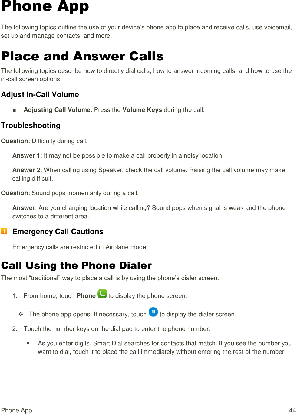 Phone App  44 Phone App The following topics outline the use of your device’s phone app to place and receive calls, use voicemail, set up and manage contacts, and more. Place and Answer Calls The following topics describe how to directly dial calls, how to answer incoming calls, and how to use the in-call screen options. Adjust In-Call Volume ■ Adjusting Call Volume: Press the Volume Keys during the call. Troubleshooting Question: Difficulty during call. Answer 1: It may not be possible to make a call properly in a noisy location. Answer 2: When calling using Speaker, check the call volume. Raising the call volume may make calling difficult. Question: Sound pops momentarily during a call. Answer: Are you changing location while calling? Sound pops when signal is weak and the phone switches to a different area.  Emergency Call Cautions Emergency calls are restricted in Airplane mode. Call Using the Phone Dialer The most “traditional” way to place a call is by using the phone’s dialer screen.  1.  From home, touch Phone   to display the phone screen.     The phone app opens. If necessary, touch   to display the dialer screen.  2.  Touch the number keys on the dial pad to enter the phone number.   As you enter digits, Smart Dial searches for contacts that match. If you see the number you want to dial, touch it to place the call immediately without entering the rest of the number. 