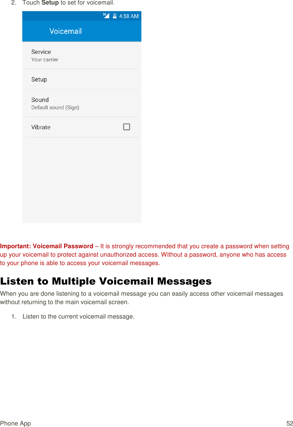 Phone App  52 2.  Touch Setup to set for voicemail.   Important: Voicemail Password – It is strongly recommended that you create a password when setting up your voicemail to protect against unauthorized access. Without a password, anyone who has access to your phone is able to access your voicemail messages. Listen to Multiple Voicemail Messages  When you are done listening to a voicemail message you can easily access other voicemail messages without returning to the main voicemail screen. 1.  Listen to the current voicemail message. 