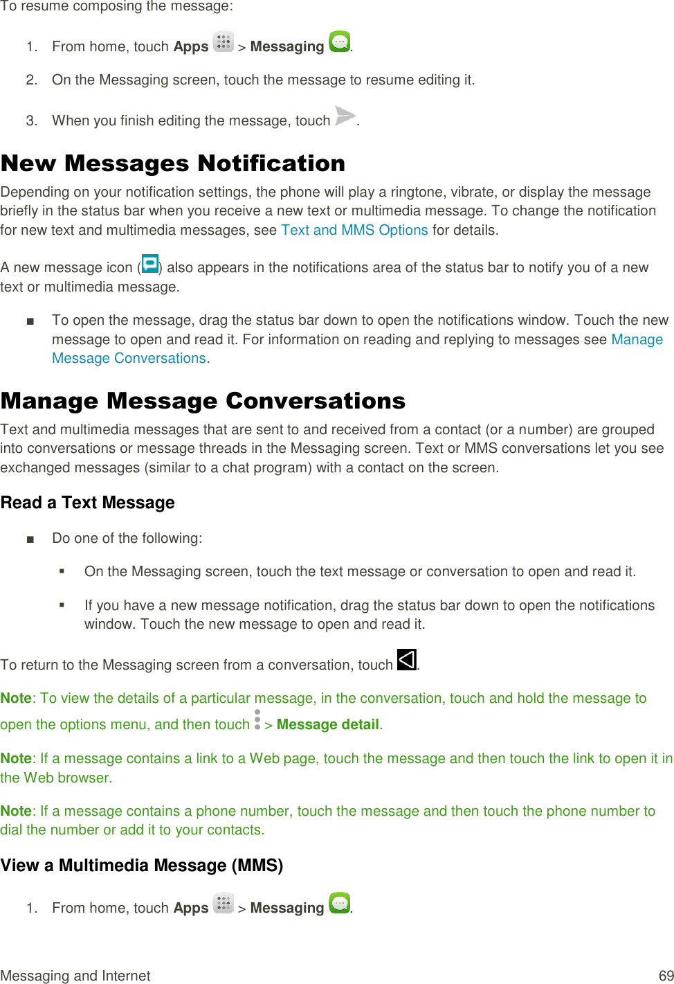 Messaging and Internet  69 To resume composing the message: 1.  From home, touch Apps   &gt; Messaging  . 2.  On the Messaging screen, touch the message to resume editing it. 3.  When you finish editing the message, touch  . New Messages Notification Depending on your notification settings, the phone will play a ringtone, vibrate, or display the message briefly in the status bar when you receive a new text or multimedia message. To change the notification for new text and multimedia messages, see Text and MMS Options for details. A new message icon ( ) also appears in the notifications area of the status bar to notify you of a new text or multimedia message.  ■  To open the message, drag the status bar down to open the notifications window. Touch the new message to open and read it. For information on reading and replying to messages see Manage Message Conversations. Manage Message Conversations Text and multimedia messages that are sent to and received from a contact (or a number) are grouped into conversations or message threads in the Messaging screen. Text or MMS conversations let you see exchanged messages (similar to a chat program) with a contact on the screen. Read a Text Message ■  Do one of the following:   On the Messaging screen, touch the text message or conversation to open and read it.   If you have a new message notification, drag the status bar down to open the notifications window. Touch the new message to open and read it. To return to the Messaging screen from a conversation, touch  . Note: To view the details of a particular message, in the conversation, touch and hold the message to open the options menu, and then touch   &gt; Message detail. Note: If a message contains a link to a Web page, touch the message and then touch the link to open it in the Web browser. Note: If a message contains a phone number, touch the message and then touch the phone number to dial the number or add it to your contacts. View a Multimedia Message (MMS) 1.  From home, touch Apps   &gt; Messaging  . 