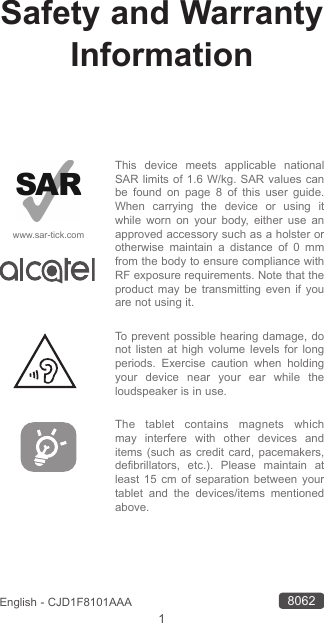 1English - CJD1F8101AAASafety and Warranty InformationThis device meets applicable national SAR limits of 1.6 W/kg. SAR values can be found on page 8 of this user guide. When carrying the device or using it while worn on your body, either use an approved accessory such as a holster or otherwise maintain a distance of 0 mm from the body to ensure compliance with RF exposure requirements. Note that the product may be transmitting even if you are not using it. To prevent possible hearing damage, do not listen at high volume levels for long periods. Exercise caution when holding your device near your ear while the loudspeaker is in use.The tablet contains magnets which may interfere with other devices and items (such as credit card, pacemakers, defibrillators, etc.). Please maintain at least 15 cm of separation between your tablet and the devices/items mentioned above.www.sar-tick.com8062