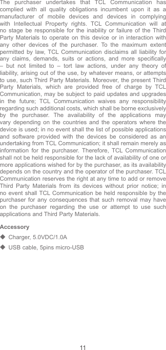 11The purchaser undertakes that TCL Communication has complied with all quality obligations incumbent upon it as a manufacturer of mobile devices and devices in complying with Intellectual Property rights. TCL Communication will at no stage be responsible for the inability or failure of the Third Party Materials to operate on this device or in interaction with any other devices of the purchaser. To the maximum extent permitted by law, TCL Communication disclaims all liability for any claims, demands, suits or actions, and more specifically – but not limited to – tort law actions, under any theory of liability, arising out of the use, by whatever means, or attempts to use, such Third Party Materials. Moreover, the present Third Party Materials, which are provided free of charge by TCL Communication, may be subject to paid updates and upgrades in the future; TCL Communication waives any responsibility regarding such additional costs, which shall be borne exclusively by the purchaser. The availability of the applications may vary depending on the countries and the operators where the device is used; in no event shall the list of possible applications and software provided with the devices be considered as an undertaking from TCL Communication; it shall remain merely as information for the purchaser. Therefore, TCL Communication shall not be held responsible for the lack of availability of one or more applications wished for by the purchaser, as its availability depends on the country and the operator of the purchaser. TCL Communication reserves the right at any time to add or remove Third Party Materials from its devices without prior notice; in no event shall TCL Communication be held responsible by the purchaser for any consequences that such removal may have on the purchaser regarding the use or attempt to use such applications and Third Party Materials.Accessory◆  Charger, 5.0VDC/1.0A◆  USB cable, 5pins micro-USB