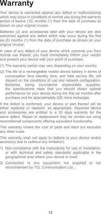 12WarrantyYour device is warranted against any defect or malfunctioning which may occur in conditions of normal use during the warranty period of twelve (12) months (1) from the date of purchase as shown on your original invoice.Batteries (2) and accessories sold with your device are also warranted against any defect which may occur during the first six (6) months (1) from the date of purchase as shown on your original invoice.In case of any defect of your device which prevents you from normal use thereof, you must immediately inform your vendor and present your device with your proof of purchase.(1) The warranty period may vary depending on your country.(2) The life of a rechargeable mobile device battery in terms of conversation time standby time, and total service life, will depend on the conditions of use and network configuration. Batteries being considered expendable supplies, the specifications state that you should obtain optimal performance for your device during the first six months after purchase and for approximately 200 more recharges.If the defect is confirmed, your device or part thereof will be either replaced or repaired, as appropriate. Repaired device and accessories are entitled to a 30 days warranty for the same defect. Repair or replacement may be carried out using reconditioned components offering equivalent functionality.This warranty covers the cost of parts and labor but excludes any other costs.This warranty shall not apply to defects to your device and/or accessory due to (without any limitation):1)  Non-compliance with the instructions for use or installation, or with technical and safety standards applicable in the geographical area where your device is used;2) Connection to any equipment not supplied or not recommended by TCL Communication Ltd. ;