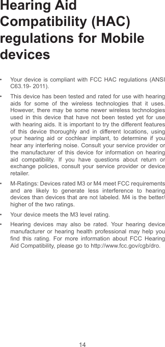 14Hearing Aid Compatibility (HAC) regulations for Mobile devices• Your device is compliant with FCC HAC regulations (ANSI C63.19- 2011).• This device has been tested and rated for use with hearing aids for some of the wireless technologies that it uses. However, there may be some newer wireless technologies used in this device that have not been tested yet for use with hearing aids. It is important to try the different features of this device thoroughly and in different locations, using your hearing aid or cochlear implant, to determine if you hear any interfering noise. Consult your service provider or the manufacturer of this device for information on hearing aid compatibility. If you have questions about return or exchange policies, consult your service provider or device retailer.• M-Ratings: Devices rated M3 or M4 meet FCC requirements and are likely to generate less interference to hearing devices than devices that are not labeled. M4 is the better/higher of the two ratings. • Your device meets the M3 level rating.• Hearing devices may also be rated. Your hearing device manufacturer or hearing health professional may help you find this rating. For more information about FCC Hearing Aid Compatibility, please go to http://www.fcc.gov/cgb/dro.