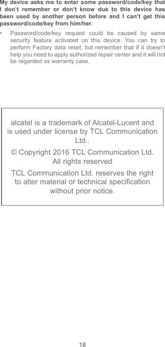 18alcatel is a trademark of Alcatel-Lucent and is used under license by TCL Communication Ltd..© Copyright 2016 TCL Communication Ltd.  All rights reservedTCL Communication Ltd. reserves the right to alter material or technical specification without prior notice.My device asks me to enter some password/code/key that I don’t remember or don’t know due to this device has been used by another person before and I can’t get this password/code/key from him/her. • Password/code/key request could be caused by same security feature activated on this device. You can try to perform Factory data reset, but remember that if it doesn’t help you need to apply authorized repair center and it will not be regarded as warranty case.