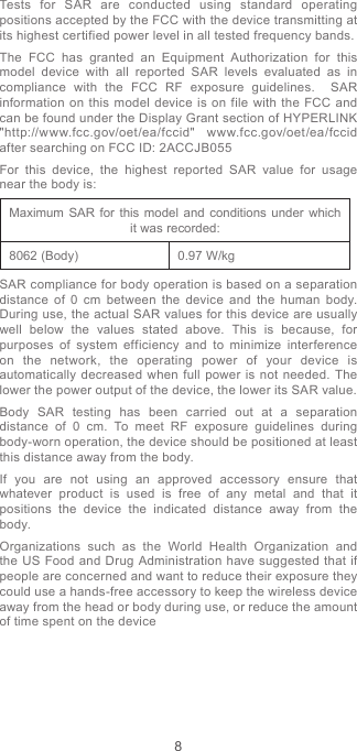 8Tests for SAR are conducted using standard operating positions accepted by the FCC with the device transmitting at its highest certified power level in all tested frequency bands.The FCC has granted an Equipment Authorization for this model device with all reported SAR levels evaluated as in compliance with the FCC RF exposure guidelines.  SAR information on this model device is on file with the FCC and can be found under the Display Grant section of HYPERLINK &quot;http://www.fcc.gov/oet/ea/fccid&quot; www.fcc.gov/oet/ea/fccid after searching on FCC ID: 2ACCJB055For this device, the highest reported SAR value for usage near the body is:Maximum SAR for this model and conditions under which it was recorded:8062 (Body) 0.97 W/kgSAR compliance for body operation is based on a separation distance of 0 cm between the device and the human body. During use, the actual SAR values for this device are usually well below the values stated above. This is because, for purposes of system efficiency and to minimize interference on the network, the operating power of your device is automatically decreased when full power is not needed. The lower the power output of the device, the lower its SAR value.Body SAR testing has been carried out at a separation distance of 0 cm. To meet RF exposure guidelines during body-worn operation, the device should be positioned at least this distance away from the body.If you are not using an approved accessory ensure that whatever product is used is free of any metal and that it positions the device the indicated distance away from the body.Organizations such as the World Health Organization and the US Food and Drug Administration have suggested that if people are concerned and want to reduce their exposure they could use a hands-free accessory to keep the wireless device away from the head or body during use, or reduce the amount of time spent on the device