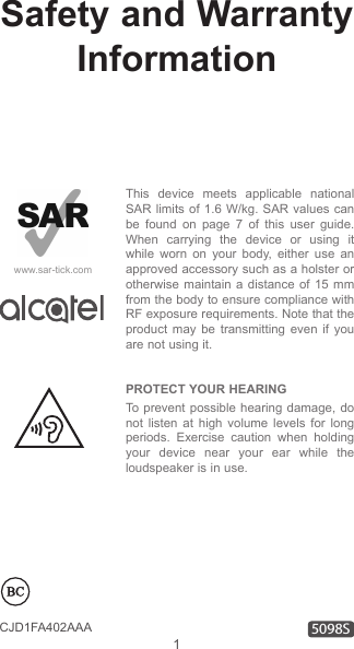 1CJD1FA402AAASafety and Warranty InformationThis device meets applicable national SAR limits of 1.6 W/kg. SAR values can be found on page 7 of this user guide. When carrying the device or using it while worn on your body, either use an approved accessory such as a holster or otherwise maintain a distance of 15 mm from the body to ensure compliance with RF exposure requirements. Note that the product may be transmitting even if you are not using it. PROTECT YOUR HEARING To prevent possible hearing damage, do not listen at high volume levels for long periods. Exercise caution when holding your device near your ear while the loudspeaker is in use.www.sar-tick.com5098S