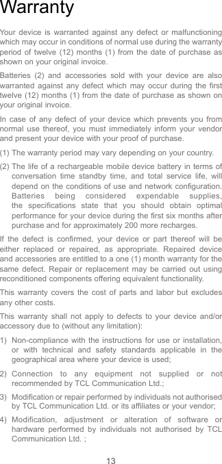 13WarrantyYour device is warranted against any defect or malfunctioning which may occur in conditions of normal use during the warranty period of twelve (12) months (1) from the date of purchase as shown on your original invoice.Batteries (2) and accessories sold with your device are also warranted against any defect which may occur during the first twelve (12) months (1) from the date of purchase as shown on your original invoice.In case of any defect of your device which prevents you from normal use thereof, you must immediately inform your vendor and present your device with your proof of purchase.(1) The warranty period may vary depending on your country.(2) The life of a rechargeable mobile device battery in terms of conversation time standby time, and total service life, will depend on the conditions of use and network configuration. Batteries being considered expendable supplies, the specifications state that you should obtain optimal performance for your device during the first six months after purchase and for approximately 200 more recharges.If the defect is confirmed, your device or part thereof will be either replaced or repaired, as appropriate. Repaired device and accessories are entitled to a one (1) month warranty for the same defect. Repair or replacement may be carried out using reconditioned components offering equivalent functionality.This warranty covers the cost of parts and labor but excludes any other costs.This warranty shall not apply to defects to your device and/or accessory due to (without any limitation):1)  Non-compliance with the instructions for use or installation, or with technical and safety standards applicable in the geographical area where your device is used;2) Connection to any equipment not supplied or not recommended by TCL Communication Ltd.;3)  Modification or repair performed by individuals not authorised by TCL Communication Ltd. or its affiliates or your vendor;4) Modification, adjustment or alteration of software or hardware performed by individuals not authorised by TCL Communication Ltd. ;