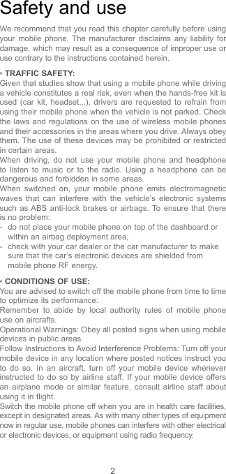2Safety and useWe recommend that you read this chapter carefully before using your mobile phone. The manufacturer disclaims any liability for damage, which may result as a consequence of improper use or use contrary to the instructions contained herein.• TRAFFIC SAFETY:Given that studies show that using a mobile phone while driving a vehicle constitutes a real risk, even when the hands-free kit is used (car kit, headset...), drivers are requested to refrain from using their mobile phone when the vehicle is not parked. Check the laws and regulations on the use of wireless mobile phones and their accessories in the areas where you drive. Always obey them. The use of these devices may be prohibited or restricted in certain areas.When driving, do not use your mobile phone and headphone to listen to music or to the radio. Using a headphone can be dangerous and forbidden in some areas.When switched on, your mobile phone emits electromagnetic waves that can interfere with the vehicle’s electronic systems such as ABS anti-lock brakes or airbags. To ensure that there is no problem:-   do not place your mobile phone on top of the dashboard or within an airbag deployment area,-   check with your car dealer or the car manufacturer to make sure that the car’s electronic devices are shielded from mobile phone RF energy.• CONDITIONS OF USE:You are advised to switch off the mobile phone from time to time to optimize its performance.Remember to abide by local authority rules of mobile phone use on aircrafts.Operational Warnings: Obey all posted signs when using mobile devices in public areas. Follow Instructions to Avoid Interference Problems: Turn off your mobile device in any location where posted notices instruct you to do so. In an aircraft, turn off your mobile device whenever instructed to do so by airline staff. If your mobile device offers an airplane mode or similar feature, consult airline staff about using it in flight.Switch the mobile phone off when you are in health care facilities, except in designated areas. As with many other types of equipment now in regular use, mobile phones can interfere with other electrical or electronic devices, or equipment using radio frequency.