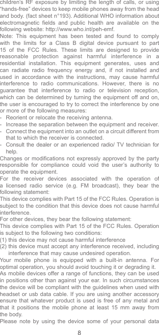 8children’s RF exposure by limiting the length of calls, or using “hands-free” devices to keep mobile phones away from the head and body. (fact sheet n°193). Additional WHO information about electromagnetic fields and public health are available on the following website: http://www.who.int/peh-emf. Note: This equipment has been tested and found to comply with the limits for a Class B digital device pursuant to part 15 of the FCC Rules. These limits are designed to provide reasonable protection against harmful interference in a residential installation. This equipment generates, uses and can radiate radio frequency energy and, if not installed and used in accordance with the instructions, may cause harmful interference to radio communications. However, there is no guarantee that interference to radio or television reception, which can be determined by turning the equipment off and on, the user is encouraged to try to correct the interference by one or more of the following measures:-  Reorient or relocate the receiving antenna.-  Increase the separation between the equipment and receiver.-  Connect the equipment into an outlet on a circuit different from that to which the receiver is connected.-  Consult the dealer or an experienced radio/ TV technician for help.Changes or modifications not expressly approved by the party responsible for compliance could void the user’s authority to operate the equipment.For the receiver devices associated with the operation of a licensed radio service (e.g. FM broadcast), they bear the following statement:This device complies with Part 15 of the FCC Rules. Operation is subject to the condition that this device does not cause harmful interference.For other devices, they bear the following statement:This device complies with Part 15 of the FCC Rules. Operation is subject to the following two conditions:(1) this device may not cause harmful interference(2)  this device must accept any interference received, including interference that may cause undesired operation.Your mobile phone is equipped with a built-in antenna. For optimal operation, you should avoid touching it or degrading it.As mobile devices offer a range of functions, they can be used in positions other than against your ear. In such circumstances the device will be compliant with the guidelines when used with headset or usb data cable. If you are using another accessory ensure that whatever product is used is free of any metal and that it positions the mobile phone at least 15 mm away from the body.Please note by using the device some of your personal data 