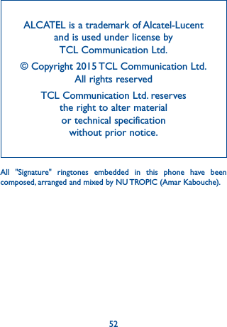 52ALCATEL is a trademark of Alcatel-Lucent and is used under license by  TCL Communication Ltd.© Copyright 2015 TCL Communication Ltd.  All rights reservedTCL Communication Ltd. reserves  the right to alter material  or technical specification  without prior notice.All &quot;Signature&quot; ringtones embedded in this phone have been composed, arranged and mixed by NU TROPIC (Amar Kabouche).