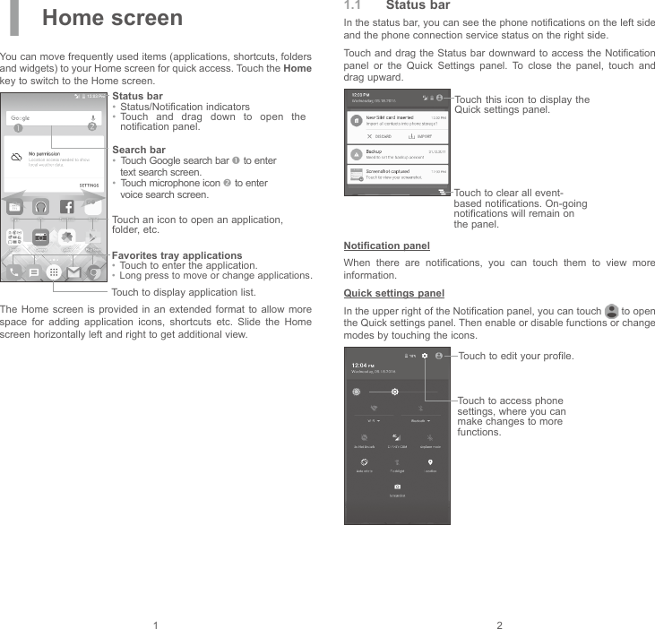 1 21 Home screenYou can move frequently used items (applications, shortcuts, folders and widgets) to your Home screen for quick access. Touch the Home key to switch to the Home screen.Touch to display application list.Status bar•  Status/Notification indicators •  Touch  and  drag  down  to  open  the notification panel.Touch an icon to open an application, folder, etc.Favorites tray applications•  Touch to enter the application.•  Long press to move or change applications.Search bar•  Touch Google search bar  to enter text search screen.•  Touch microphone icon  to enter voice search screen.The Home screen  is provided  in an extended format  to  allow  more space  for  adding  application  icons,  shortcuts  etc.  Slide  the  Home screen horizontally left and right to get additional view.1.1  Status barIn the status bar, you can see the phone notifications on the left side and the phone connection service status on the right side. Touch and drag the  Status bar downward to access the Notification panel  or  the  Quick  Settings  panel.  To  close  the  panel,  touch  and drag upward. Touch to clear all event-based notifications. On-going notifications will remain on the panel.Touch this icon to  display the Quick settings panel.Notification panelWhen  there  are  notifications,  you  can  touch  them  to  view  more information.Quick settings panelIn the upper right of the Notification panel, you can touch   to open the Quick settings panel. Then enable or disable functions or change modes by touching the icons.Touch to edit your profile.Touch to access phone settings, where you can make changes to more functions.