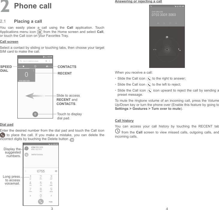 3 42 Phone call2.1  Placing a callYou  can  easily  place  a  call  using  the  Call  application.  Touch Applications menu icon   from the Home screen and select Call, or touch the Call icon on your Favorites Tray.Call screenSelect a contact by sliding or touching tabs, then choose your target SIM card to make the call.Slide to access RECENT and CONTACTS.Touch to display dial pad.CONTACTSSPEED DIAL RECENTDial padEnter the desired number from the  dial pad  and touch the Call icon   to  place  the  call.  If  you  make  a  mistake,  you  can  delete  the incorrect digits by touching the Delete button  . Display the suggested numbers.Long press to access voicemail.Answering or rejecting a callWhen you receive a call:•  Slide the Call icon   to the right to answer;•  Slide the Call icon   to the left to reject;•  Slide the Call icon   icon upward  to reject the call by sending a preset message.To mute the  ringtone volume of  an incoming call, press  the Volume Up/Down key or turn the phone over (Enable this feature by going to Settings &gt; Gestures &gt; Turn over to mute).Call historyYou  can  access  your  call  history  by  touching  the  RECENT  tab   from  the  Call  screen  to  view  missed  calls,  outgoing  calls,  and incoming calls.