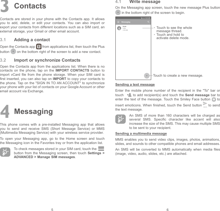 563 ContactsContacts are  stored  in  your  phone  with  the  Contacts  app.  It  allows you  to  add,  delete,  or  edit  your  contacts.  You  can  also  import  or export your contacts from different locations such as a SIM card, an external storage, your Gmail or other email account.3.1  Adding a contactOpen the Contacts app   from applications list, then touch the Plus button   on the bottom right of the screen to add a new contact.3.2  Import or synchronize ContactsOpen the  Contacts  app from the applications list.  When  there is no contacts  on  the  phone,  tap  on  the  IMPORT CONTACTS  button  to import  vCard  file  from  the  phone  storage.  When  your  SIM  card  is first inserted, you can also tap on IMPORT to copy your contacts to the phone. Tap on  the &quot;SIGN IN TO AN ACCOUNT&quot;  to synchronize your phone with your list of contacts on your Google Account or other email account via Exchange.4 MessagingThis  phone  comes  with  a  pre-installed  Messaging  app  that  allows you  to  send  and  receive  SMS  (Short  Message  Service)  or  MMS (Multimedia Messaging Service) with your wireless service provider.To  open  your  Messaging  app,  go  to  the  Home  screen  and  touch the Messaging icon in the Favorites tray or from the application list.To check messages stored in your SIM card, touch the   button from  the  Messaging screen,  then  touch Settings &gt; ADVANCED &gt; Manage SIM messages.4.1  Write messageOn the Messaging app screen, touch the new message Plus button  in the bottom right of the screen to begin.Touch to create a new message.•  Touch to see the whole message thread.•  Touch and hold to activate delete mode.Sending a text messageEnter  the  mobile  phone  number  of  the  recipient  in  the  &quot;To&quot;  bar  or touch    to  add recipient(s) and touch  the  Send message bar to enter the  text  of  the  message. Touch the Smiley Face button   to insert emoticons.  When finished, touch the Send  button   to send the text message. An  SMS  of  more  than  160  characters  will  be  charged  as several  SMS.  Specific  character  like  accent  will  also increase the size of the SMS. This may cause multiple SMS to be sent to your recipient.Sending a multimedia messageMMS enables you to send video clips, images, photos, animations, slides, and sounds to other compatible phones and email addresses.An  SMS  will  be  converted  to  MMS  automatically  when  media  files (image, video, audio, slides, etc.) are attached.