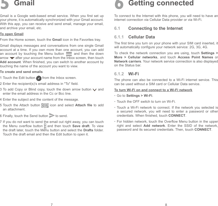 7 85  GmailGmail is  a  Google  web-based  email  service.  When you  first  set  up your phone, it is automatically synchronized with your Gmail account. With this app, you can receive and send email, manage your email, and archive your email, etc.To open GmailFrom the Home screen, touch the Gmail icon in the Favorites tray.Gmail displays messages and conversations  from one single  Gmail account at  a  time. If you own  more  than one account, you  can  add an  account  by  touching  the  Menu  button    and  then  the  down arrow   after your account name from the Inbox screen, then touch Add account. When finished, you can switch to another account by touching the name of the account you want to view.To create and send emails1  Touch the Edit button   from the Inbox screen.2  Enter the recipient(s)’s email address in &quot;To&quot; field. 3  To add  Copy  or  Blind  copy,  touch  the  down  arrow  button   and enter the email address in the Cc or Bcc line.4  Enter the subject and the content of the message.5  Touch  the Attach  button    icon  and  select  Attach file to add an attachment.6  Finally, touch the Send button   to send. 7  If you do not want to send the email out right away, you can touch the  Menu  overflow  button    and  then  touch  Save draft. To view the draft later, touch the Menu button and select the Drafts folder. Touch the draft email and then the Edit button to open it.6 Getting connectedTo connect to the Internet with this phone, you will need to have an internet connection via Cellular Data provider or via Wi-Fi.6.1  Connecting to the Internet6.1.1  Cellular DataThe first time you turn on your phone with your SIM card inserted, it will automatically configure your network service: 2G, 3G, 4G. To  check  the  network  connection  you  are  using,  touch  Settings &gt; More &gt; Cellular networks,  and  touch  Access Point Names or Network carriers. Your network service connection is also displayed on the Status bar.6.1.2  Wi-FiThe  phone  can  also  be  connected  to  a  Wi-Fi  internet  service. This can be used without a SIM card or Cellular Data service. To turn Wi-Fi on and connect to a Wi-Fi network•  Go to Settings &gt; Wi-Fi.•  Touch the OFF switch to turn on Wi-Fi.•  Touch a  Wi-Fi  network  to  connect.  If  the  network  you  selected  is a  secured  network,  you  will  need  to  enter  a  password  or  other credentials. When finished, touch CONNECT.•  For hidden network, touch the Overflow Menu button  in the upper right  and  select  Add network.  Enter  the  SSID  of  the  network, password and its secured credentials. Then, touch CONNECT.