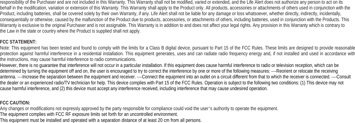 responsibility of the Purchaser and are not included in this Warranty. This Warranty shall not be modified, varied or extended, and the Life Alert does not authorize any person to act on itsbehalf in the modification, variation or extension of this Warranty. This Warranty shall apply to the Product only. All products, accessories or attachments of others used in conjunction with theProduct, including batteries, shall be covered solely by their own Warranty, if any. Life Alert shall not be liable for any damage or loss whatsoever, whether directly, indirectly, incidentally,consequentially or otherwise, caused by the malfunction of the Product due to products, accessories, or attachments of others, including batteries, used in conjunction with the Products. ThisWarranty is exclusive to the original Purchaser and is not assignable. This Warranty is in addition to and does not affect your legal rights. Any provision in this Warranty which is contrary tothe Law in the state or country where the Product is supplied shall not apply.FCC STATEMENT:Note: This equipment has been tested and found to comply with the limits for a Class B digital device, pursuant to Part 15 of the FCC Rules. These limits are designed to provide reasonableprotection against harmful interference in a residential installation. This equipment generates, uses and can radiate radio frequency energy and, if not installed and used in accordance withthe instructions, may cause harmful interference to radio communications.However, there is no guarantee that interference will not occur in a particular installation. If this equipment does cause harmful interference to radio or television reception, which can bedetermined by turning the equipment off and on, the user is encouraged to try to correct the interference by one or more of the following measures: —Reorient or relocate the receivingantenna. —Increase the separation between the equipment and receiver. —Connect the equipment into an outlet on a circuit different from that to which the receiver is connected. —Consultthe dealer or an experienced radio/TV technician for help. This device complies with Part 15 of the FCC Rules. Operation is subject to the following two conditions: (1) This device may notcause harmful interference, and (2) this device must accept any interference received, including interference that may cause undesired operation.FCC CAUTION:Any changes or modifications not expressly approved by the party responsible for compliance could void the user’s authority to operate the equipment.The equipment complies with FCC RF exposure limits set forth for an uncontrolled environment.This equipment must be installed and operated with a separation distance of at least 20 cm from all persons.