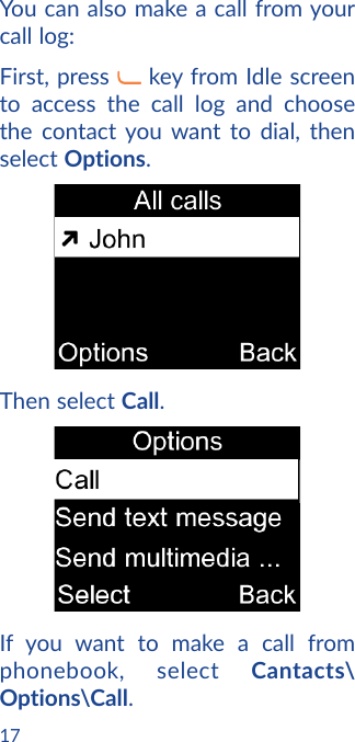 17You can also make a call from your call log:First, press   key from Idle screen to access the call log and choose the contact you want to dial, then select Options. Then select Call. If you want to make a call from phonebook, select Cantacts\Options\Call.