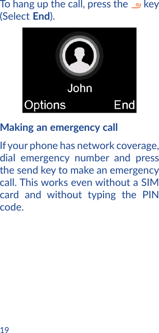 19To hang up the call, press the   key (Select End).Making an emergency callIf your phone has network coverage, dial emergency number and press the send key to make an emergency call. This works even without a SIM card and without typing the PIN code.