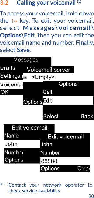 203.2  Calling your voicemail (1)To access your voicemail, hold down the   key. To edit your voicemail, select Messages\Voicemail\Options\Edit, then you can edit the voicemail name and number. Finally, select Save.(1) Contact your network operator to check service availability.
