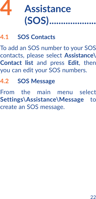 224   Assistance   (SOS) ....................4.1  SOS ContactsTo add an SOS number to your SOS contacts, please select Assistance\Contact list and press Edit, then you can edit your SOS numbers.4.2  SOS Message From the main menu select Settings\Assistance\Message to create an SOS message.