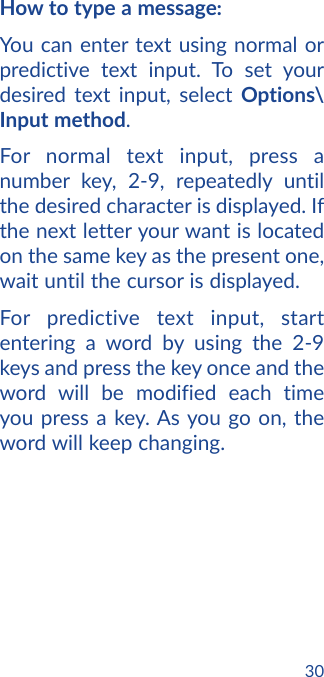 30How to type a message:You can enter text using normal or predictive text input. To set your desired text input, select Options\Input method.For normal text input, press a number key, 2-9, repeatedly until the desired character is displayed. If the next letter your want is located on the same key as the present one, wait until the cursor is displayed.For predictive text input, start entering a word by using the 2-9 keys and press the key once and the word will be modified each time you press a key. As you go on, the word will keep changing.