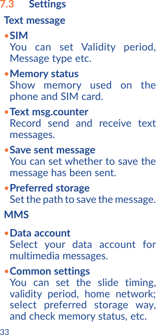 337.3  SettingsText message•SIMYou can set Validity period, Message type etc.•Memory statusShow memory used on the phone and SIM card.•Text msg.counterRecord send and receive text messages.•Save sent messageYou can set whether to save the message has been sent.•Preferred storageSet the path to save the message.MMS•Data accountSelect your data account for multimedia messages. •Common settingsYou can set the slide timing, validity period, home network; select preferred storage way, and check memory status, etc.