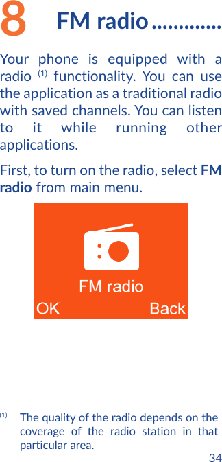 348  FM radio .............Your phone is equipped with a radio  (1) functionality. You can use the application as a traditional radio with saved channels. You can listen to it while running other applications.First, to turn on the radio, select FM radio from main menu.(1)  The quality of the radio depends on the coverage of the radio station in that particular area.