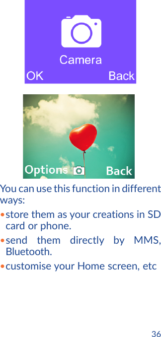 36        You can use this function in different ways:•store them as your creations in SD card or phone.•send them directly by MMS, Bluetooth.•customise your Home screen, etc
