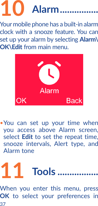 3710  Alarm ................Your mobile phone has a built-in alarm clock with a snooze feature. You can set up your alarm by selecting Alarm\OK\Edit from main menu.•You can set up your time when you access above Alarm screen, select Edit to set the repeat time, snooze intervals, Alert type, and Alarm tone11  Tools .................When you enter this menu, press OK to select your preferences in 