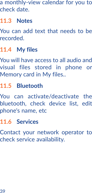 39a monthly-view calendar for you to check date.11.3  NotesYou can add text that needs to be recorded.11.4  My filesYou will have access to all audio and visual files stored in phone or Memory card in My files..11.5  BluetoothYou can activate/deactivate the bluetooth, check device list, edit phone&apos;s name, etc11.6  ServicesContact your network operator to check service availability.