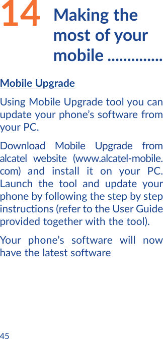 4514  Making  the most of your mobile ..............Mobile UpgradeUsing Mobile Upgrade tool you can update your phone’s software from your PC.Download Mobile Upgrade from alcatel website (www.alcatel-mobile.com) and install it on your PC. Launch the tool and update your phone by following the step by step instructions (refer to the User Guide provided together with the tool). Your phone’s software will now have the latest software