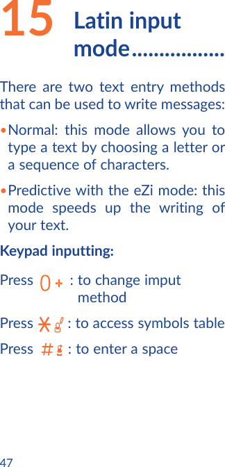 4715    Latin  input mode .................There are two text entry methods that can be used to write messages:•Normal: this mode allows you to type a text by choosing a letter or a sequence of characters.•Predictive with the eZi mode: this mode speeds up the writing of your text.Keypad inputting:Press         :  to change imput methodPress  : to access symbols tablePress  :  to enter a space