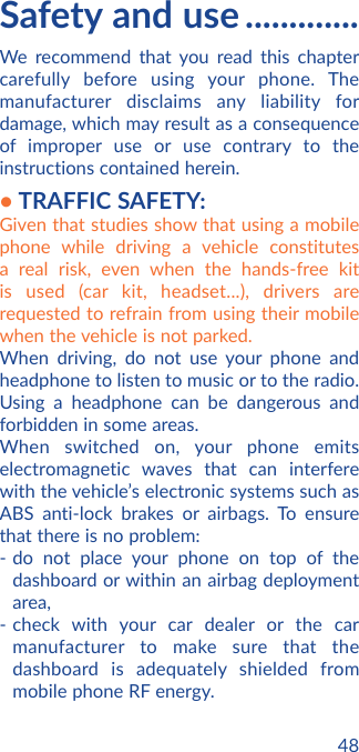 48Safety and use .............We recommend that you read this chapter carefully before using your phone. The manufacturer disclaims any liability for damage, which may result as a consequence of improper use or use contrary to the instructions contained herein.• TRAFFIC SAFETY:Given that studies show that using a mobile phone while driving a vehicle constitutes a real risk, even when the hands-free kit is used (car kit, headset...), drivers are requested to refrain from using their mobile when the vehicle is not parked.When driving, do not use your phone and headphone to listen to music or to the radio. Using a headphone can be dangerous and forbidden in some areas.When switched on, your phone emits electromagnetic waves that can interfere with the vehicle’s electronic systems such as ABS anti-lock brakes or airbags. To ensure that there is no problem:- do not place your phone on top of the dashboard or within an airbag deployment area,- check with your car dealer or the car manufacturer to make sure that the dashboard is adequately shielded from mobile phone RF energy.