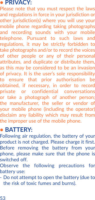 53• PRIVACY:Please note that you must respect the laws and regulations in force in your jurisdiction or other jurisdiction(s) where you will use your mobile phone regarding taking photographs and recording sounds with your mobile telephone. Pursuant to such laws and regulations, it may be strictly forbidden to take photographs and/or to record the voices of other people or any of their personal attributes, and duplicate or distribute them, as this may be considered to be an invasion of privacy. It is the user’s sole responsibility to ensure that prior authorisation be obtained, if necessary, in order to record private or confidential conversations or take a photograph of another person; the manufacturer, the seller or vendor of your mobile phone (including the operator) disclaim any liability which may result from the improper use of the mobile phone.• BATTERY:Following air regulation, the battery of your product is not charged. Please charge it first.Before removing the battery from your phone, please make sure that the phone is switched off. Observe the following precautions for battery use: - Do not attempt to open the battery (due to the risk of toxic fumes and burns). 