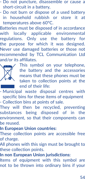 54- Do not puncture, disassemble or cause a short-circuit in a battery, - Do not burn or dispose of a used battery in household rubbish or store it at temperatures above 60°C. Batteries must be disposed of in accordance with locally applicable environmental regulations. Only use the battery for the purpose for which it was designed. Never use damaged batteries or those not recommended by TCL Communication Ltd and/or its affiliates.   This symbol on your telephone, the battery and the accessories means that these phones must be taken to collection points at the end of their life:-  Municipal waste disposal centres with specific bins for these items of equipment- Collection bins at points of sale. They will then be recycled, preventing substances being disposed of in the environment, so that their components can be reused.In European Union countries:These collection points are accessible free of charge.All phones with this sign must be brought to these collection points.In non European Union jurisdictions:Items of equipment with this symbol are not to be thrown into ordinary bins if your 